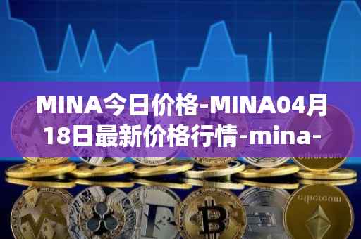 MINA今日价格-MINA04月18日最新价格行情-mina-protocoliou最新走势消息