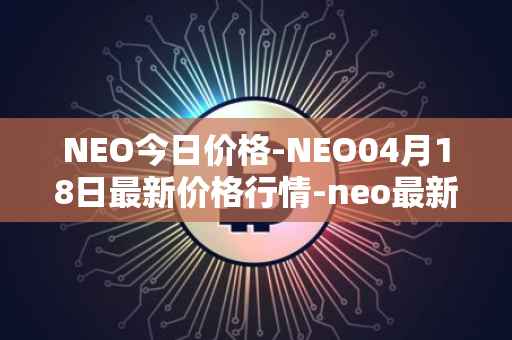 NEO今日价格-NEO04月18日最新价格行情-neo最新走势消息