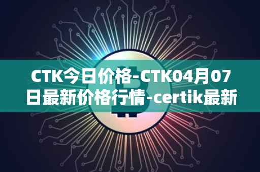 CTK今日价格-CTK04月07日最新价格行情-certik最新走势消息