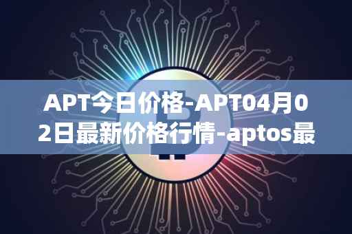 APT今日价格-APT04月02日最新价格行情-aptos最新走势消息