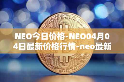 NEO今日价格-NEO04月04日最新价格行情-neo最新走势消息