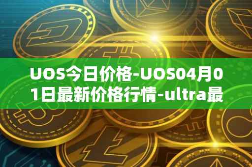 UOS今日价格-UOS04月01日最新价格行情-ultra最新走势消息