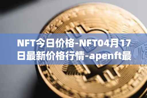 NFT今日价格-NFT04月17日最新价格行情-apenft最新走势消息