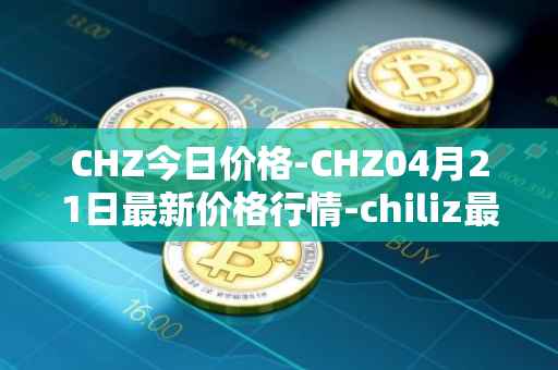 CHZ今日价格-CHZ04月21日最新价格行情-chiliz最新走势消息