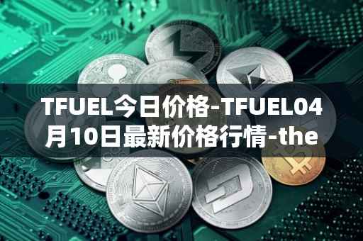 TFUEL今日价格-TFUEL04月10日最新价格行情-thetafuel最新走势消息