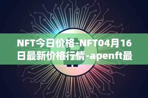 NFT今日价格-NFT04月16日最新价格行情-apenft最新走势消息
