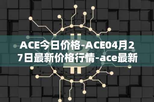 ACE今日价格-ACE04月27日最新价格行情-ace最新走势消息