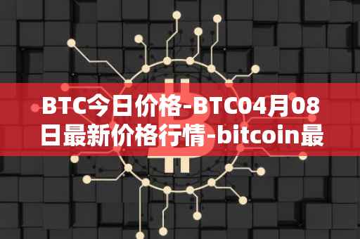 BTC今日价格-BTC04月08日最新价格行情-bitcoin最新走势消息