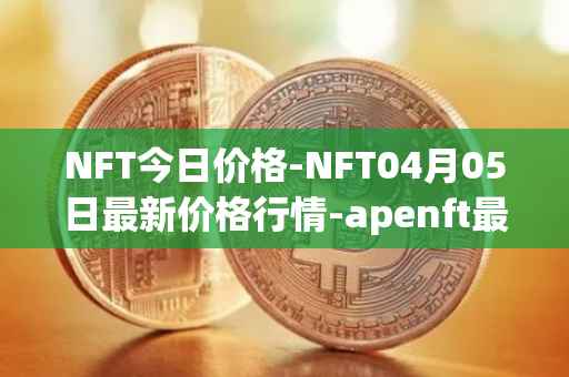 NFT今日价格-NFT04月05日最新价格行情-apenft最新走势消息