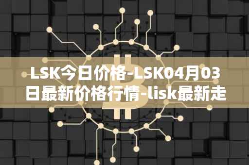 LSK今日价格-LSK04月03日最新价格行情-lisk最新走势消息