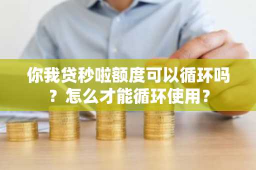 你我贷秒啦额度可以循环吗？怎么才能循环使用？