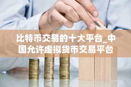 比特币交易的十大平台_中国允许虚拟货币交易平台