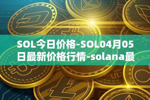SOL今日价格-SOL04月05日最新价格行情-solana最新走势消息