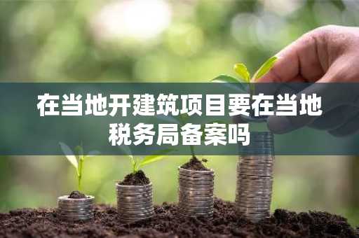 在当地开建筑项目要在当地税务局备案吗