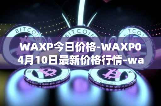 WAXP今日价格-WAXP04月10日最新价格行情-wax最新走势消息