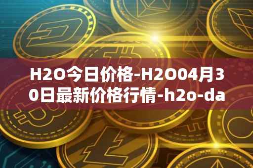 H2O今日价格-H2O04月30日最新价格行情-h2o-dao最新走势消息