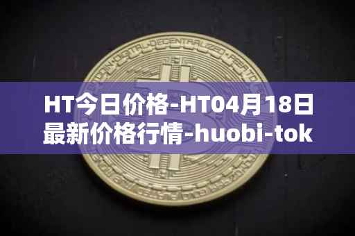 HT今日价格-HT04月18日最新价格行情-huobi-token最新走势消息
