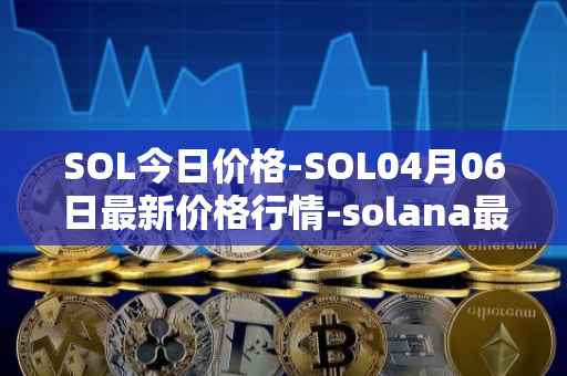SOL今日价格-SOL04月06日最新价格行情-solana最新走势消息