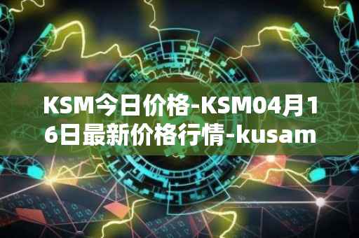 KSM今日价格-KSM04月16日最新价格行情-kusama最新走势消息