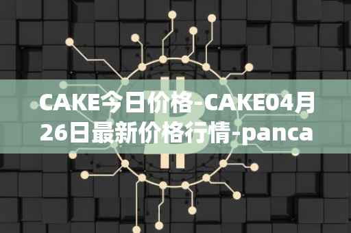 CAKE今日价格-CAKE04月26日最新价格行情-pancakeswap最新走势消息
