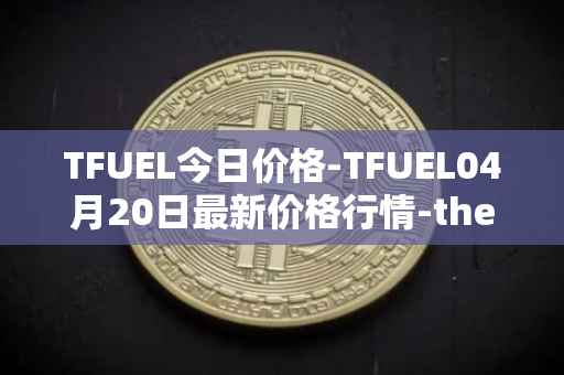 TFUEL今日价格-TFUEL04月20日最新价格行情-thetafuel最新走势消息