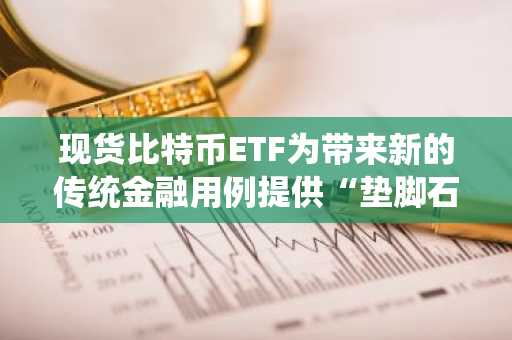 现货比特币ETF为带来新的传统金融用例提供“垫脚石”