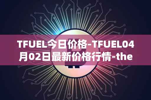 TFUEL今日价格-TFUEL04月02日最新价格行情-thetafuel最新走势消息
