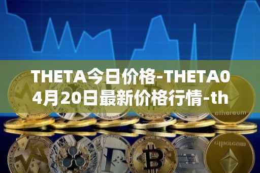 THETA今日价格-THETA04月20日最新价格行情-theta-token最新走势消息