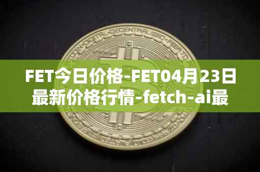FET今日价格-FET04月23日最新价格行情-fetch-ai最新走势消息