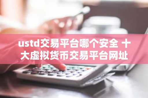 ustd交易平台哪个安全 十大虚拟货币交易平台网址