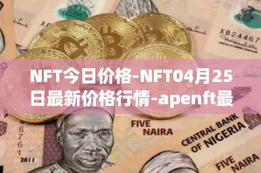 NFT今日价格-NFT04月25日最新价格行情-apenft最新走势消息