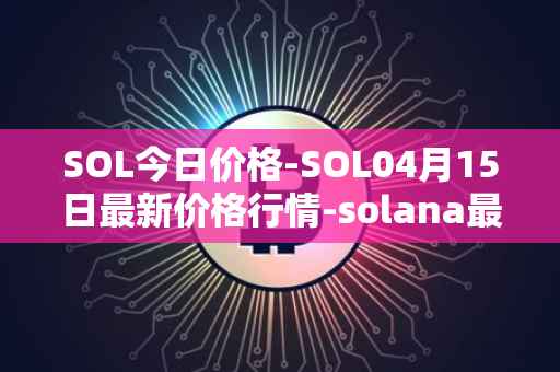 SOL今日价格-SOL04月15日最新价格行情-solana最新走势消息