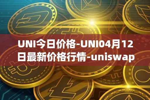 UNI今日价格-UNI04月12日最新价格行情-uniswap最新走势消息