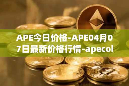 APE今日价格-APE04月07日最新价格行情-apecoin-ape最新走势消息