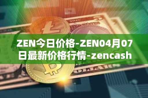 ZEN今日价格-ZEN04月07日最新价格行情-zencash最新走势消息