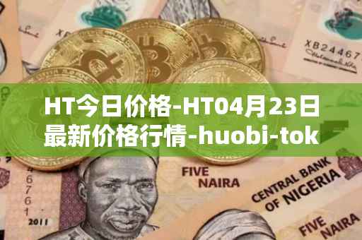 HT今日价格-HT04月23日最新价格行情-huobi-token最新走势消息