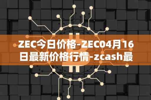 ZEC今日价格-ZEC04月16日最新价格行情-zcash最新走势消息
