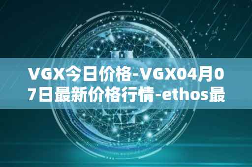 VGX今日价格-VGX04月07日最新价格行情-ethos最新走势消息