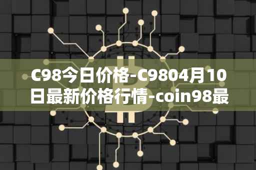 C98今日价格-C9804月10日最新价格行情-coin98最新走势消息