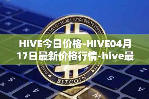 HIVE今日价格-HIVE04月17日最新价格行情-hive最新走势消息