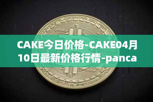 CAKE今日价格-CAKE04月10日最新价格行情-pancakeswap最新走势消息