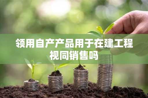 领用自产产品用于在建工程视同销售吗
