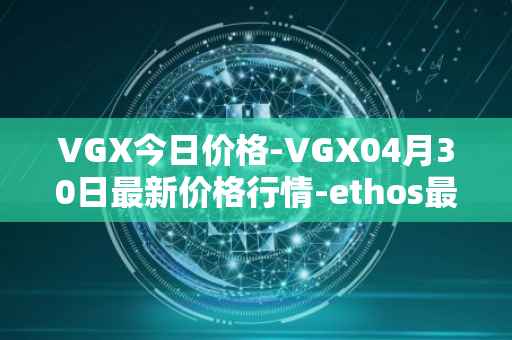 VGX今日价格-VGX04月30日最新价格行情-ethos最新走势消息