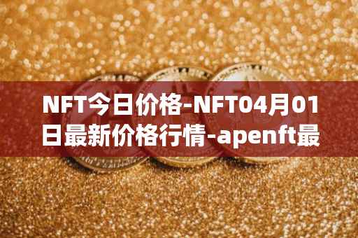 NFT今日价格-NFT04月01日最新价格行情-apenft最新走势消息