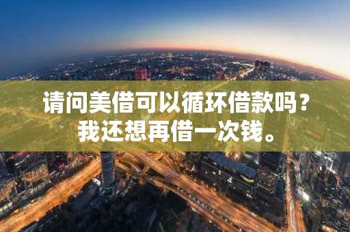 请问美借可以循环借款吗？我还想再借一次钱。