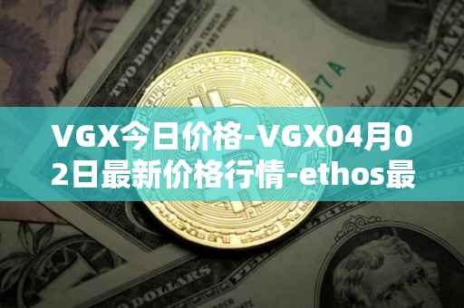 VGX今日价格-VGX04月02日最新价格行情-ethos最新走势消息