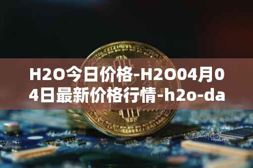 H2O今日价格-H2O04月04日最新价格行情-h2o-dao最新走势消息