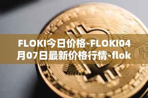 FLOKI今日价格-FLOKI04月07日最新价格行情-floki-inu最新走势消息