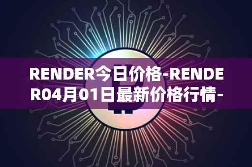 RENDER今日价格-RENDER04月01日最新价格行情-render-token最新走势消息