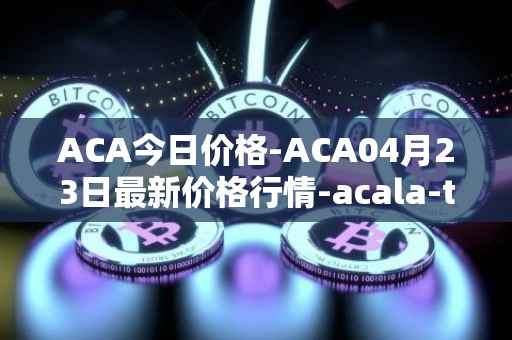 ACA今日价格-ACA04月23日最新价格行情-acala-token最新走势消息